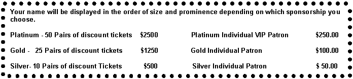 Text Box: Your name will be displayed in the order of size and prominence depending on which sponsorship you choose.
								
Platinum - 50 Pairs of discount tickets    $2500                 Platinum Individual VIP Patron              $250.00
 
Gold -   25 Pairs of discount tickets         $1250	     Gold Individual Patron                            $100.00

Silver- 10 Pairs of discount Tickets           $500                  Silver Individual Patron		       $ 50.00 
